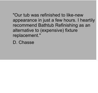 "Our tub was refinished to like-new appearance in just a few hours. I heartily recommend Bathtub Refinishing as an alternative to (expensive) fixture replacement."  D. Chasse